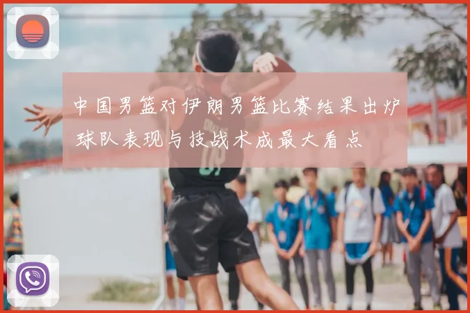 中国男篮对伊朗男篮比赛结果出炉 球队表现与技战术成最大看点