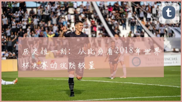历史性一刻：从比分看2018年世界杯决赛的攻防较量