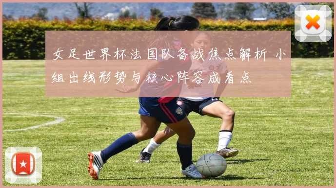 女足世界杯法国队备战焦点解析 小组出线形势与核心阵容成看点