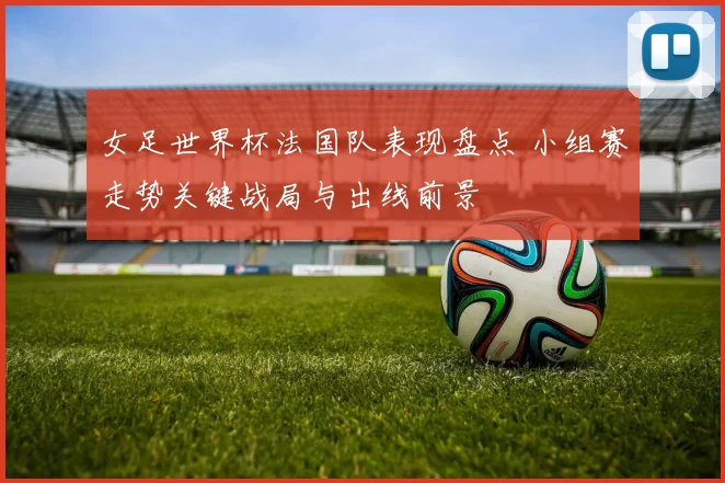 女足世界杯法国队表现盘点 小组赛走势关键战局与出线前景
