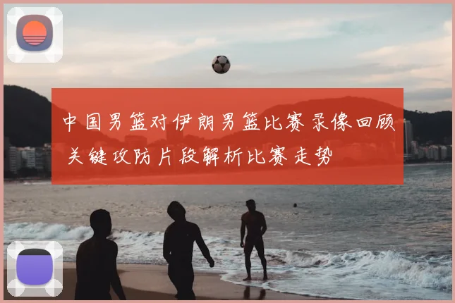 中国男篮对伊朗男篮比赛录像回顾 关键攻防片段解析比赛走势