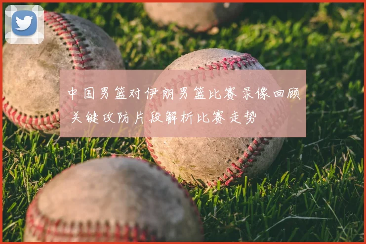 中国男篮对伊朗男篮比赛录像回顾 关键攻防片段解析比赛走势