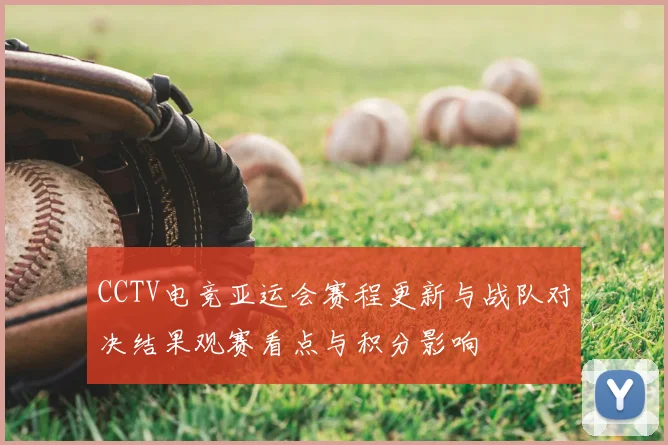 CCTV电竞亚运会赛程更新与战队对决结果观赛看点与积分影响