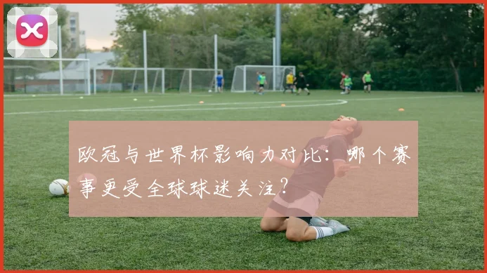 欧冠与世界杯影响力对比：哪个赛事更受全球球迷关注？