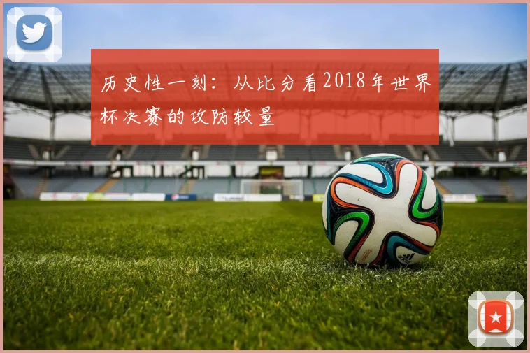 历史性一刻:从比分看2018年世界杯决赛的攻防较量
