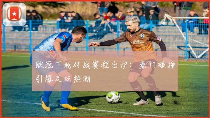 欧冠下轮对战赛程出炉：豪门碰撞引爆足坛热潮